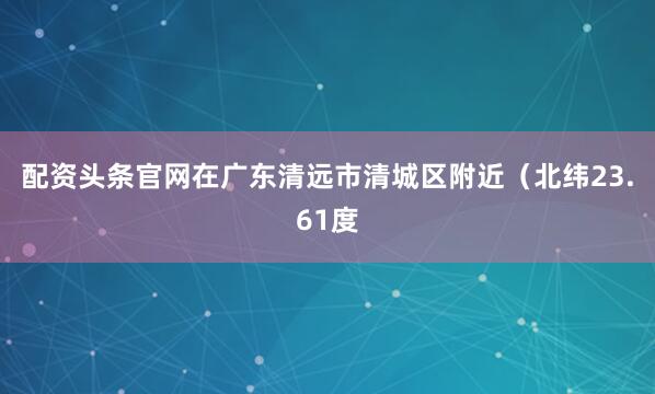 配资头条官网在广东清远市清城区附近（北纬23.61度