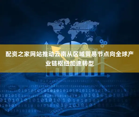 配资之家网站推动云南从区域贸易节点向全球产业链枢纽加速转型
