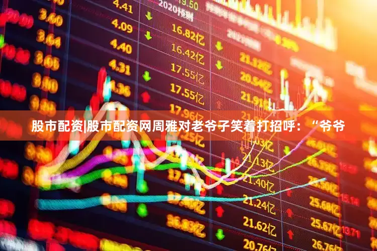 股市配资|股市配资网周雅对老爷子笑着打招呼：“爷爷