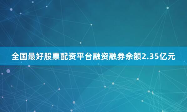 全国最好股票配资平台融资融券余额2.35亿元